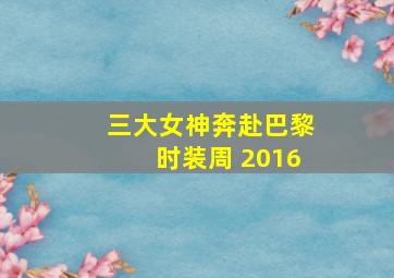 三大女神奔赴巴黎时装周 2016